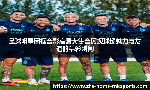 足球明星同框合影高清大集合展现球场魅力与友谊的精彩瞬间